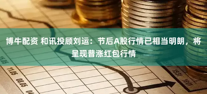 博牛配资 和讯投顾刘运：节后A股行情已相当明朗，将呈现普涨红包行情