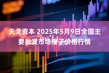 天戈资本 2025年5月9日全国主要批发市场橙子价格行情