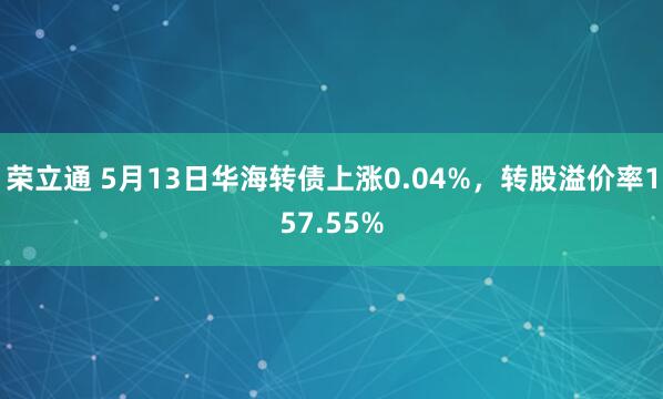 荣立通 5月13日华海转债上涨0.04%，转股溢价率157.55%