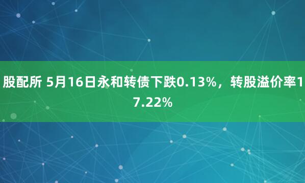股配所 5月16日永和转债下跌0.13%，转股溢价率17.22%