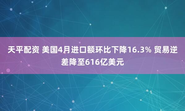 天平配资 美国4月进口额环比下降16.3% 贸易逆差降至616亿美元