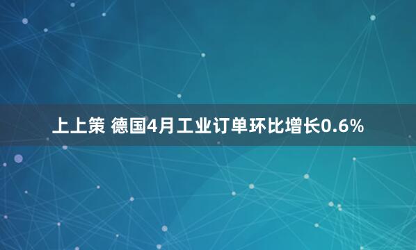 上上策 德国4月工业订单环比增长0.6%