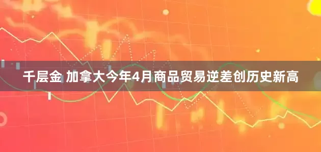 千层金 加拿大今年4月商品贸易逆差创历史新高