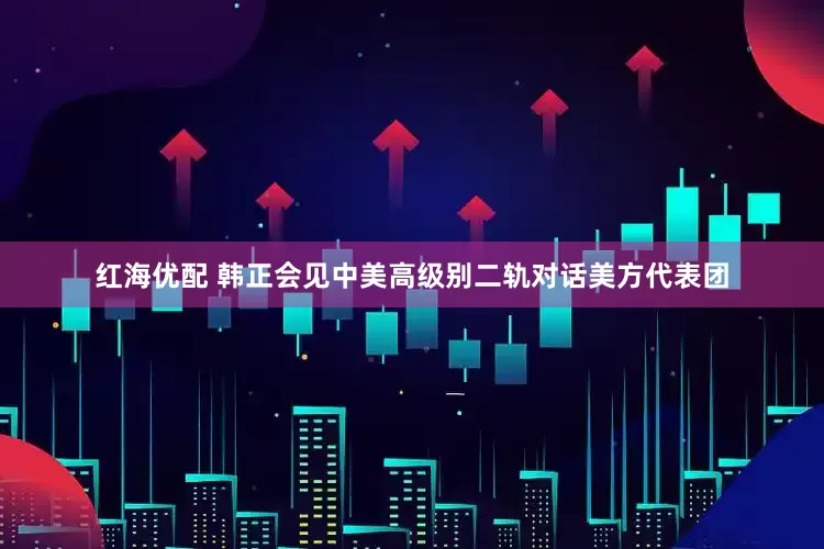红海优配 韩正会见中美高级别二轨对话美方代表团