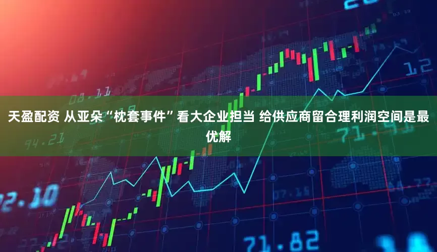 天盈配资 从亚朵“枕套事件”看大企业担当 给供应商留合理利润空间是最优解