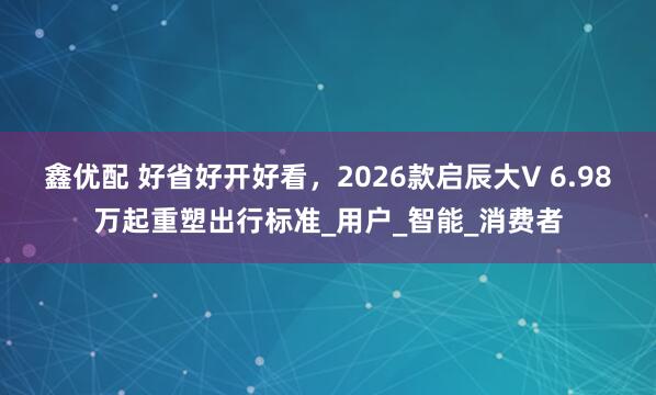 鑫优配 好省好开好看，2026款启辰大V 6.98万起重塑出行标准_用户_智能_消费者