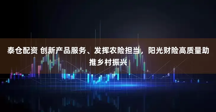 泰仓配资 创新产品服务、发挥农险担当，阳光财险高质量助推乡村振兴