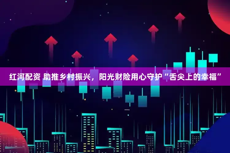 红河配资 助推乡村振兴，阳光财险用心守护“舌尖上的幸福”