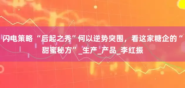 闪电策略 “后起之秀”何以逆势突围，看这家糖企的“甜蜜秘方”_生产_产品_李红振