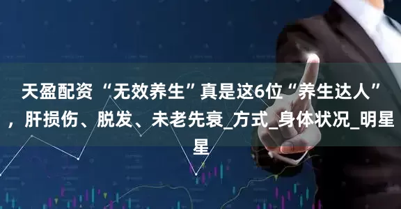 天盈配资 “无效养生”真是这6位“养生达人”，肝损伤、脱发、未老先衰_方式_身体状况_明星