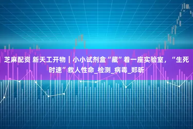 芝麻配资 新天工开物︱小小试剂盒“藏”着一座实验室，“生死时速”救人性命_检测_病毒_郑昕