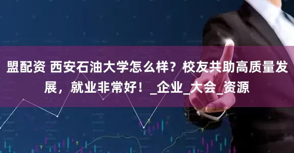 盟配资 西安石油大学怎么样？校友共助高质量发展，就业非常好！_企业_大会_资源