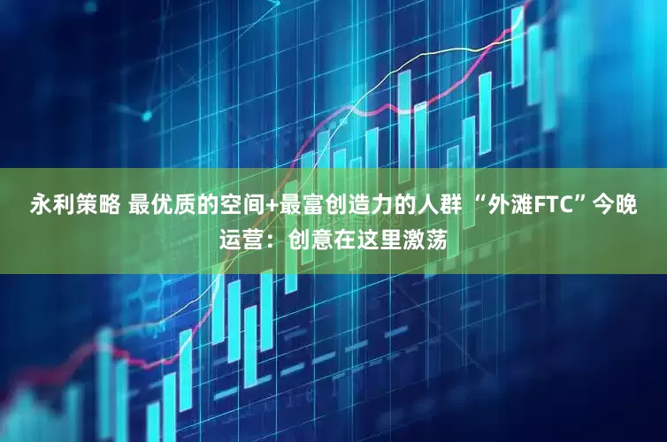 永利策略 最优质的空间+最富创造力的人群 “外滩FTC”今晚运营：创意在这里激荡