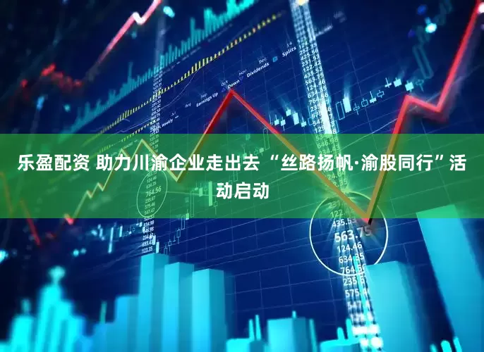 乐盈配资 助力川渝企业走出去 “丝路扬帆·渝股同行”活动启动