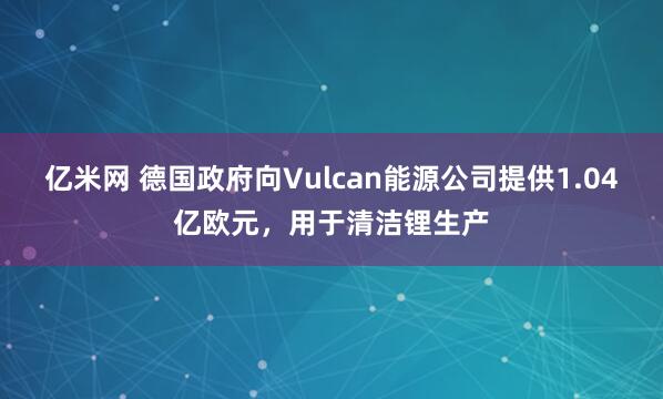 亿米网 德国政府向Vulcan能源公司提供1.04亿欧元，用于清洁锂生产