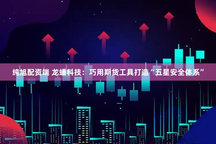 纯旭配资端 龙蟠科技：巧用期货工具打造“五星安全体系”