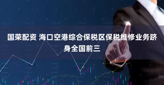 国荣配资 海口空港综合保税区保税维修业务跻身全国前三
