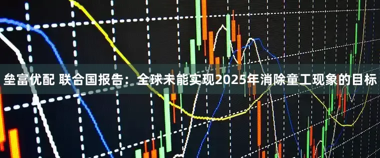 垒富优配 联合国报告：全球未能实现2025年消除童工现象的目标
