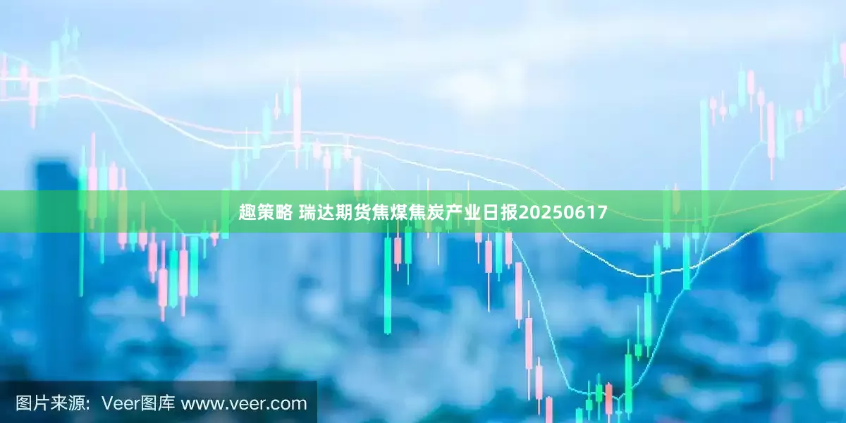 趣策略 瑞达期货焦煤焦炭产业日报20250617