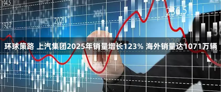 环球策路 上汽集团2025年销量增长123% 海外销量达1071万辆