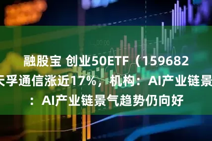 融股宝 创业50ETF（159682）涨近3%，天孚通信涨近17%，机构：AI产业链景气趋势仍向好