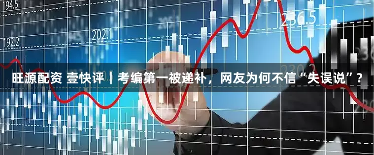 旺源配资 壹快评｜考编第一被递补，网友为何不信“失误说”？