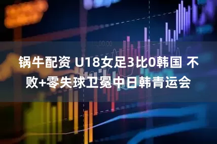 锅牛配资 U18女足3比0韩国 不败+零失球卫冕中日韩青运会
